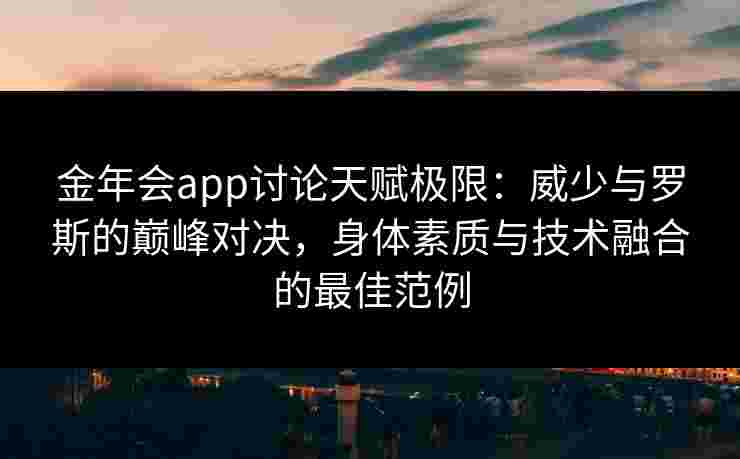 金年会app讨论天赋极限：威少与罗斯的巅峰对决，身体素质与技术融合的最佳范例