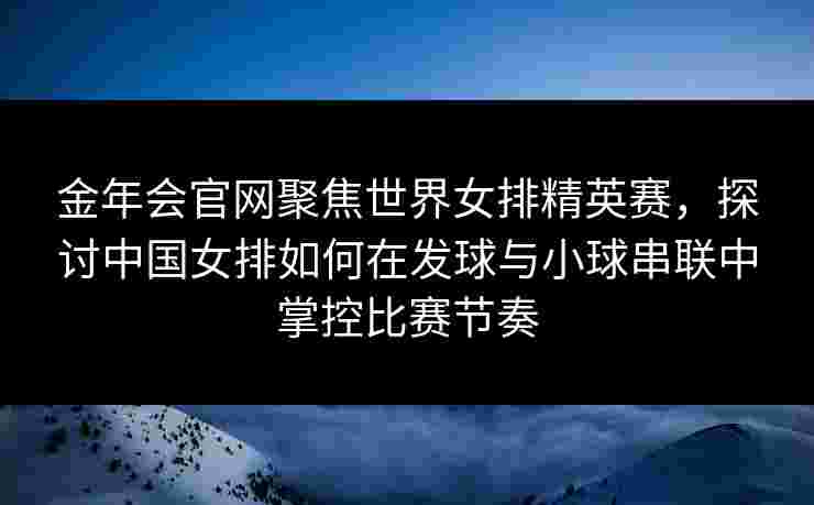 金年会官网聚焦世界女排精英赛，探讨中国女排如何在发球与小球串联中掌控比赛节奏