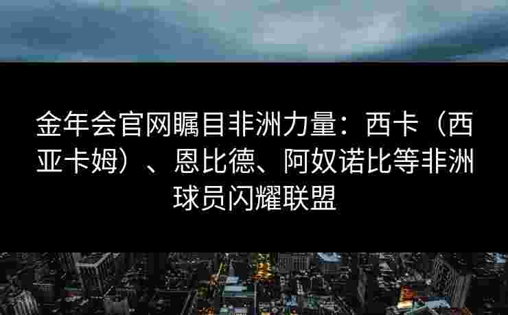 金年会官网瞩目非洲力量：西卡（西亚卡姆）、恩比德、阿奴诺比等非洲球员闪耀联盟