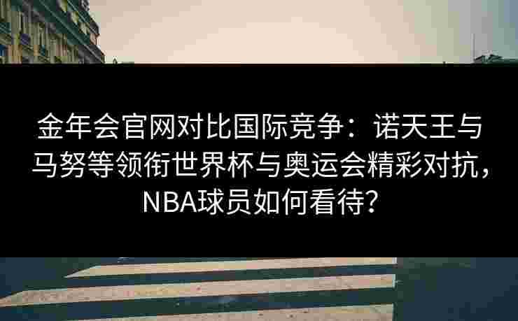 金年会官网对比国际竞争：诺天王与马努等领衔世界杯与奥运会精彩对抗，NBA球员如何看待？