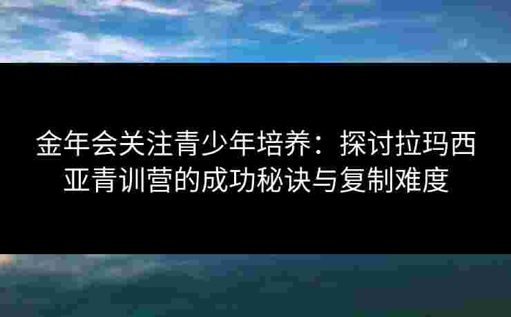 金年会关注青少年培养：探讨拉玛西亚青训营的成功秘诀与复制难度