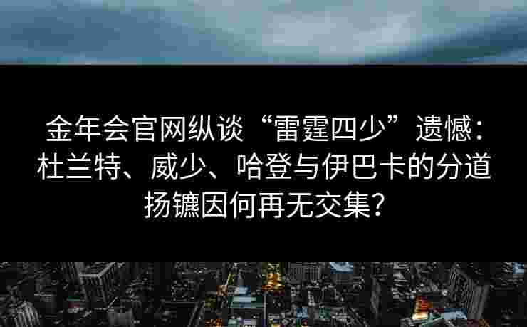 金年会官网纵谈“雷霆四少”遗憾：杜兰特、威少、哈登与伊巴卡的分道扬镳因何再无交集？