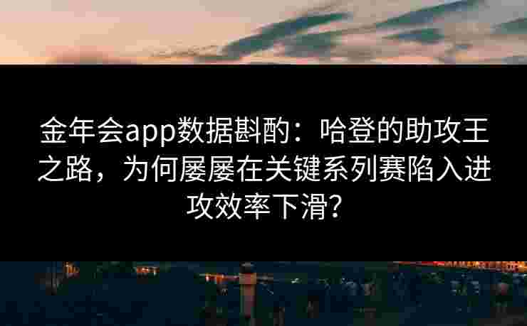 金年会app数据斟酌：哈登的助攻王之路，为何屡屡在关键系列赛陷入进攻效率下滑？