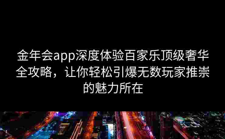 金年会app深度体验百家乐顶级奢华全攻略，让你轻松引爆无数玩家推崇的魅力所在